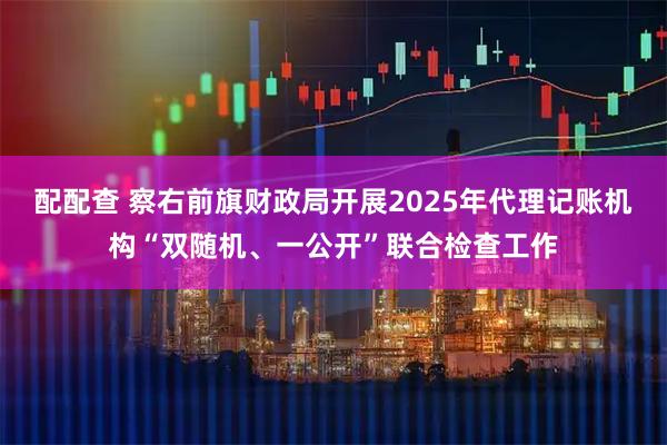 配配查 察右前旗财政局开展2025年代理记账机构“双随机、一公开”联合检查工作
