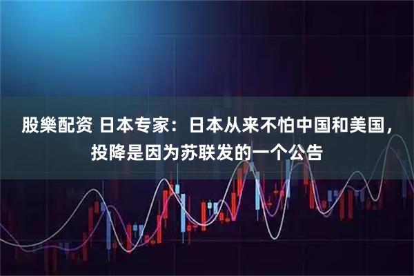 股樂配资 日本专家：日本从来不怕中国和美国，投降是因为苏联发的一个公告