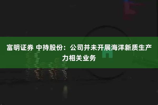 富明证券 中持股份：公司并未开展海洋新质生产力相关业务