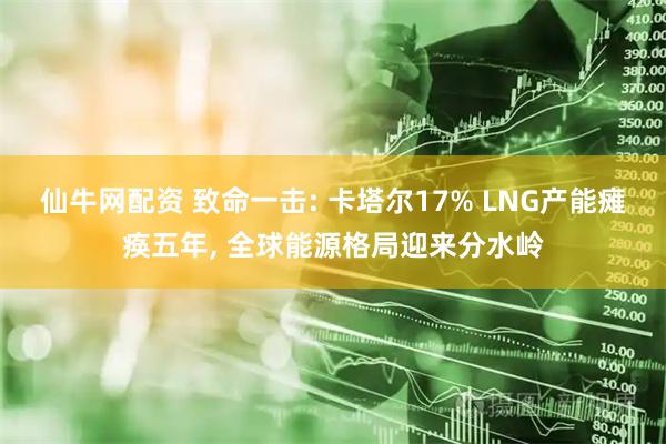 仙牛网配资 致命一击: 卡塔尔17% LNG产能瘫痪五年, 全球能源格局迎来分水岭