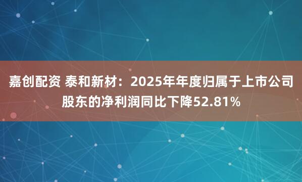 嘉创配资 泰和新材：2025年年度归属于上市公司股东的净利润同比下降52.81%
