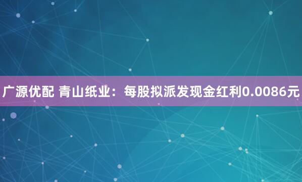 广源优配 青山纸业：每股拟派发现金红利0.0086元