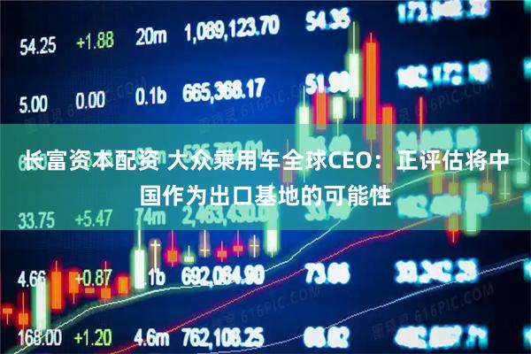 长富资本配资 大众乘用车全球CEO：正评估将中国作为出口基地的可能性
