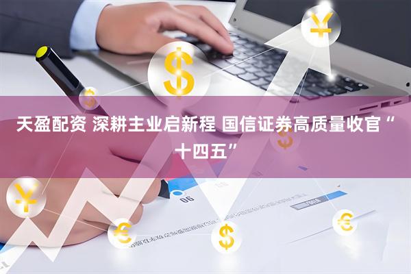天盈配资 深耕主业启新程 国信证券高质量收官“十四五”