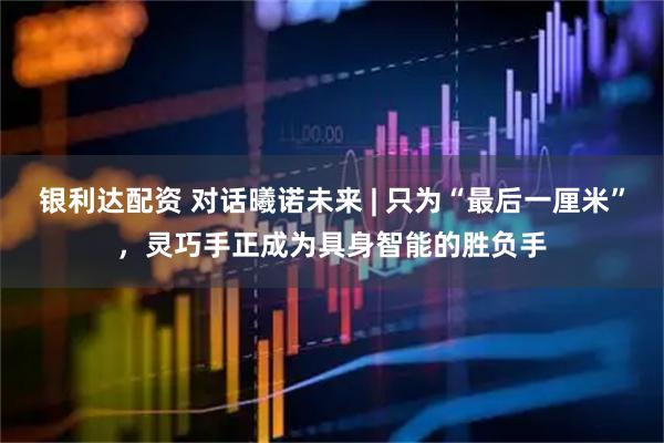 银利达配资 对话曦诺未来 | 只为“最后一厘米”，灵巧手正成为具身智能的胜负手